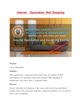 Interior Decoration And Designing
Duration:
1 year (12months)
Eligibility:
10th passed from a recognized school board under the system of 10+2
examination or its equivalent along with minimum 40% individually in
Mathematics and science from a recognized board.
Overview:
Interior decoration and designing is the course under which the capability of
creative skills of the concerned candidate is high and innovative so as to perform
well in such a profession.
 