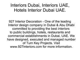 Interiors Dubai, Interiors UAE, Hotels Interior Dubai UAE. 927 Interior Decoration - One of the leading Interior design company in Dubai & Abu Dhabi committed to providing the best interiors  to public buildings, hotels, restaurants and commercial establishments in Dubai, UAE. We have designed, executed and managed number of Turn Key Projects. Visit www.927interiors.com for more information. 