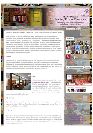 MONDAY, 6 JULY 2015
Posted by Purple Dreams at 23:22
Labels: commercial interior designers, commercial interior designers in noida
Enhance the Looks of Your Office with These Unique Interior Decoration Ideas
If you are looking for the ways to enhance the look of your commercial space, so better to hire the
professional interior designers as there are many organizations which are offering creative and unique
commercial interior design at an affordable cost. There are many commercial interior designers in
Noida you can consult with them as per your need, requirement and budget. If you are thinking that you
can handle the interior designing, so in case of residential space, you can handle it, but when it comes to
commercial space so it can be bit difficult as commercial space needs segment specific interior designs
which can provide relax environment as well as comfort to employees and customers. If you are planning
to design extraordinary commercial space, so either you can hire commercial interior designers in Noida or
you can use below mention incredible regions;
1. Lighting:
It’s better to use the mixture of light sources and use some handful investment for installation of these
tools. In commercial space, light plans are important because every business needs different amount
lighting such as; showrooms and shopping malls needs more lighting whereas; picture gallery needs medium
lighting. If you will pull down the light from roof, so it can make you space much bright apart from that you
can also use the shaded light touching dividers to make the lighting intensity low.
2 .Color:
Color combination play an important role when it comes
to commercial interior design According to your
choice you can use light or dark color in your space or
you can use the combination of colors. If you are art
lover and you think that it will suits to your business than
you can also use the artistic creation at the centre of
space, so that every visitor can look that. According to
business needs color could be dark or light.
3. Mix of textures:
If you will use the many compositions in texture, so it will make the space engaged and more uniform. To
implement the texture well you can also use the combination of woods, glass, metal and other things. Try to
match the roof and carpet level perfectly.
4. Unique spaces:
If you will use the unique and creative shapes in your commercial space for decoration, so it will help you
to make the space more creative and engaged, apart from that you can use these shape for displaying the
products which will help you to attract the customers towards counter. On counter you can use the wooden
and roof frameworks for more beautiful look. For commercial interior design you can also use rugs,
paintings, wallpapers and more.
+1 Recommend this on Google
Purple Dreams - Interior/Exterior D…
22 have us in circles View all
Follow
GOOGLE PLUS
FollowFollow @purpledreamsIS@purpledreamsIS 6 followers
FOLLOW US
Be the first of your friends to like this
Purple Dreams
817 likes
Like PageLike Page Contact UsContact Us
JOIN US
Vijay Jain
Purple Dreams
CONTRIBUTORS
▼  2015 (17)
▼  July (2)
Enhance the Looks of Your
Office with These Unique...
For Pleasant Experience, Hire
the Salon Interior D...
►  June (4)
►  May (7)
►  April (4)
BLOG ARCHIVE
This site uses cookies to help deliver services. By using this site, you agree to the use of cookies. Learn more Got it
Generated with www.html-to-pdf.net Page 1 / 2
 