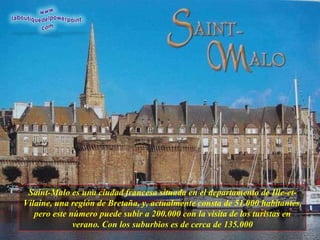 Saint-Malo es una ciudad francesa situada en el departamento de Ille-et- Vilaine, una región de Bretaña, y, actualmente consta de 51.000 habitantes, pero este número puede subir a 200.000 con la visita de los turistas en verano. Con los suburbios es de cerca de 135.000 