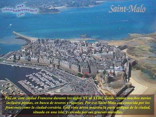 Fué en  esta ciudad Francesa durante los siglos XV al XVIII, donde venían muchos navíos inclusive piratas, en busca de tesoros y riquezas. Por eso Saint-Malo era conocida por los franceses como la ciudad-corsária. Esta vista aérea muestra la parte antigua de la ciudad, situada en una isla, y cercada por sus gruesas murallas. 