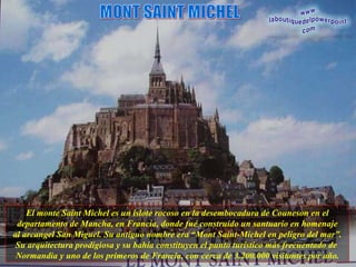 El monte Saint Michel es un islote rocoso en la desembocadura de Couneson en el departamento de Mancha, en Francia, donde fué construído un santuario en homenaje al arcangel San Miguel. Su antiguo nombre era “Mont Saint-Michel en peligro del mar”. Su arquitectura prodigiosa y su bahía constituyen el punto turístico más frecuentado de  Normandia y uno de los primeros de Francia, con cerca de 3.200.000 visitantes por año. MONT SAINT MICHEL 