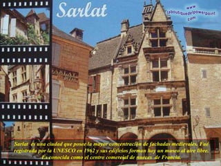 Sarlat  es una ciudad que posee la mayor concentración de fachadas medievales. Fué registrada por la UNESCO en 1962 y sus edificios forman hoy un museo al aire libre. Es conocida como el centro comercial de nueces  de Francia. 