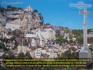 Rocamadour es una ciudad medieval, construída sobre las rocas de montañas y es uno de los más famosos centros de peregrinación desde su descubrimiento en 1166, de una  antigua tumba con el cuerpo de San Amador, eremita de principio del cristianismo 