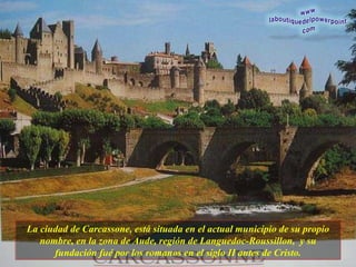 La ciudad de Carcassone, está situada en el actual municipio de su propio nombre, en la zona de Aude, región de Languedoc-Roussillon,  y su fundación fué por los romanos en el siglo II  antes de Cristo. 