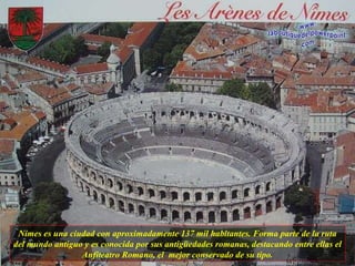 Nimes es una ciudad con aproximadamente 137 mil habitantes. Forma parte de la ruta del mundo antiguo y es conocida por sus antigüedades romanas, destacando entre ellas el Anfiteatro Romano, el  mejor conservado de su tipo. 