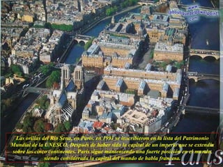 Las orillas del Río Sena, en París, en 1991 se inscribieron en la lista del Patrimonio Mundial de la UNESCO. Después de haber sido la capital de un imperio que se extendía sobre los cinco continentes. París sigue manteniendo una fuerte posición en el mundo, siendo considerada la capital del mundo de habla francesa. 