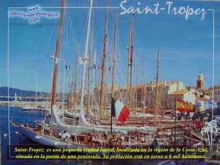 Saint-Tropez  es una pequeña ciudad litoral, localizada en la región de la Costa Azul, situada en la punta de una península. Su población está en torno a 6 mil habitantes. 