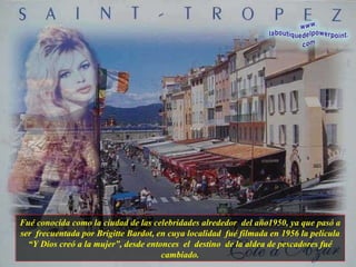 Fué conocida como la ciudad de las celebridades alrededor  del año1950, ya que pasó a ser  frecuentada por Brigitte Bardot, en cuya localidad  fué filmada en 1956 la película “Y Dios creó a la mujer”, desde entonces  el  destino  de la aldea de pescadores fué cambiado. 
