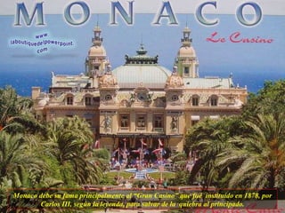 Monaco debe su fama principalmente al “Gran Casino” que fué  instituído en 1878, por Carlos III, según la leyenda, para salvar de la  quiebra al principado. 