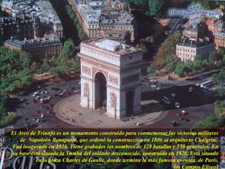 El Arco de Triunfo es un monumento construido para conmemorar las victorias militares de  Napoleón Bonaparte, que ordenó la construcción en 1806 al arquitecto Chalgrin.  Fué inagurado en 1836. Tiene grabados los nombres de 128 batallas y 558 generales. En su base está situada la Tumba del soldado desconocido, construida en 1920. Está situado en la plaza Charles de Gaulle, donde termina la más famosa avenida  de París, los Campos Eliseos 