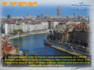 Lyon, es la segunda ciudad de Francia y cuenta aproximadamente con 1.200.000 habitantes. Es la capital de Gália y fué fundada por Júlio Cesar en el año  44 a.C. Está situada en las márgenes de los ríos Ródano y  Saona. Al fondo está la mayor torre de la ciudad donde está el Hotel Radisson. LYON 
