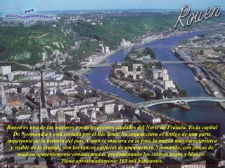Rouen es una de las mayores y más atrayentes ciudades del Norte de Francia. Es la capital De Normandía y está cortada por el Río Sena. Su arquitectura es testigo de una parte importante de la historia del país. Como se muestra en la foto, la marca más característica y visible de la ciudad,  son los típicos edificios de arquitectura Normanda, con piezas de madera aparentemente ornamentadas, predominando los colores negro y blanco.  Tiene aproximadamente 105 mil habitantes. 