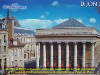 El centro de Dijones conocido por su esplendor arquitectónico, herencia de los Duques de Borgoña. Los grandes tesoros de arte de la ciudad están en el  Palais  des Ducs. 
