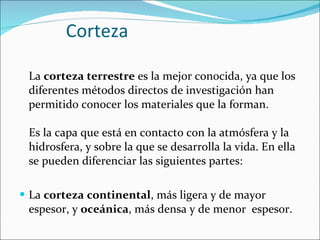 Corteza La  corteza terrestre  es la mejor conocida, ya que los diferentes métodos directos de investigación han permitido conocer los materiales que la forman.  Es la capa que está en contacto con la atmósfera y la hidrosfera, y sobre la que se desarrolla la vida. En ella se pueden diferenciar las siguientes partes:  La  corteza   continental , más ligera y de mayor espesor, y  oceánica , más densa y de menor  espesor. 
