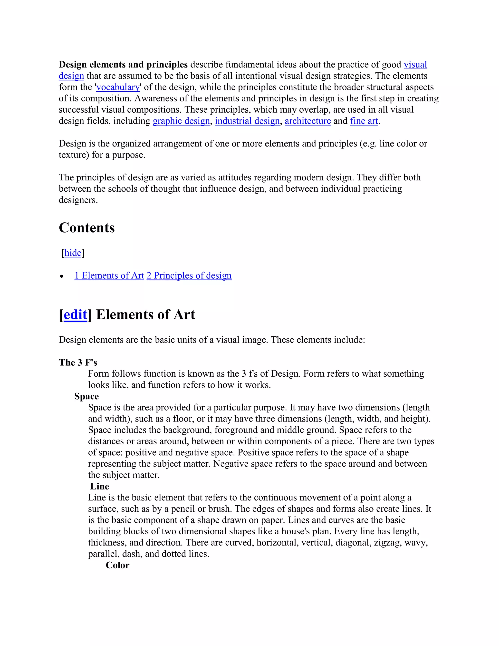 Design elements and principles describe fundamental ideas about the practice of good visual
design that are assumed to be the basis of all intentional visual design strategies. The elements
form the 'vocabulary' of the design, while the principles constitute the broader structural aspects
of its composition. Awareness of the elements and principles in design is the first step in creating
successful visual compositions. These principles, which may overlap, are used in all visual
design fields, including graphic design, industrial design, architecture and fine art.

Design is the organized arrangement of one or more elements and principles (e.g. line color or
texture) for a purpose.

The principles of design are as varied as attitudes regarding modern design. They differ both
between the schools of thought that influence design, and between individual practicing
designers.


Contents
[hide]

    1 Elements of Art 2 Principles of design



[edit] Elements of Art
Design elements are the basic units of a visual image. These elements include:

The 3 F's
       Form follows function is known as the 3 f's of Design. Form refers to what something
       looks like, and function refers to how it works.
   Space
       Space is the area provided for a particular purpose. It may have two dimensions (length
       and width), such as a floor, or it may have three dimensions (length, width, and height).
       Space includes the background, foreground and middle ground. Space refers to the
       distances or areas around, between or within components of a piece. There are two types
       of space: positive and negative space. Positive space refers to the space of a shape
       representing the subject matter. Negative space refers to the space around and between
       the subject matter.
        Line
       Line is the basic element that refers to the continuous movement of a point along a
       surface, such as by a pencil or brush. The edges of shapes and forms also create lines. It
       is the basic component of a shape drawn on paper. Lines and curves are the basic
       building blocks of two dimensional shapes like a house's plan. Every line has length,
       thickness, and direction. There are curved, horizontal, vertical, diagonal, zigzag, wavy,
       parallel, dash, and dotted lines.
            Color
 