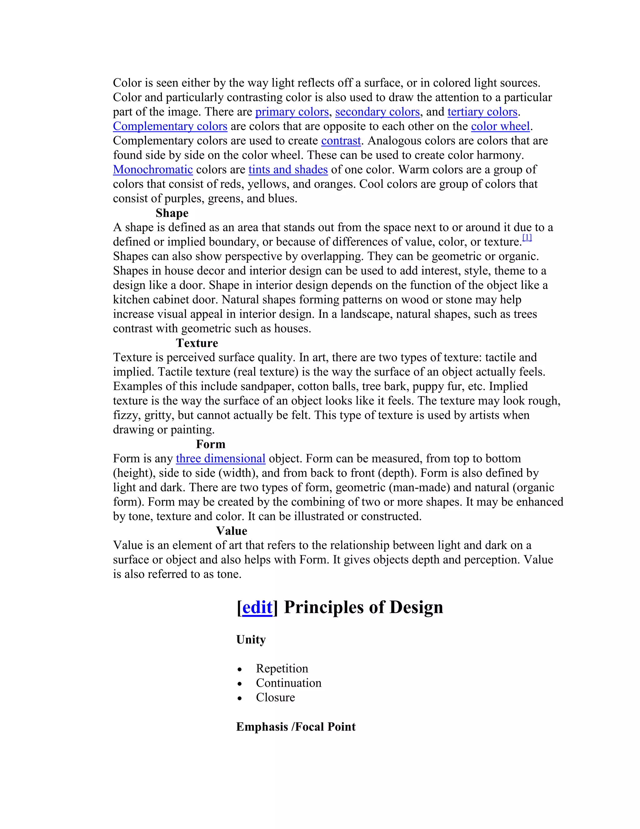 Color is seen either by the way light reflects off a surface, or in colored light sources.
Color and particularly contrasting color is also used to draw the attention to a particular
part of the image. There are primary colors, secondary colors, and tertiary colors.
Complementary colors are colors that are opposite to each other on the color wheel.
Complementary colors are used to create contrast. Analogous colors are colors that are
found side by side on the color wheel. These can be used to create color harmony.
Monochromatic colors are tints and shades of one color. Warm colors are a group of
colors that consist of reds, yellows, and oranges. Cool colors are group of colors that
consist of purples, greens, and blues.
          Shape
A shape is defined as an area that stands out from the space next to or around it due to a
defined or implied boundary, or because of differences of value, color, or texture.[1]
Shapes can also show perspective by overlapping. They can be geometric or organic.
Shapes in house decor and interior design can be used to add interest, style, theme to a
design like a door. Shape in interior design depends on the function of the object like a
kitchen cabinet door. Natural shapes forming patterns on wood or stone may help
increase visual appeal in interior design. In a landscape, natural shapes, such as trees
contrast with geometric such as houses.
              Texture
Texture is perceived surface quality. In art, there are two types of texture: tactile and
implied. Tactile texture (real texture) is the way the surface of an object actually feels.
Examples of this include sandpaper, cotton balls, tree bark, puppy fur, etc. Implied
texture is the way the surface of an object looks like it feels. The texture may look rough,
fizzy, gritty, but cannot actually be felt. This type of texture is used by artists when
drawing or painting.
                   Form
Form is any three dimensional object. Form can be measured, from top to bottom
(height), side to side (width), and from back to front (depth). Form is also defined by
light and dark. There are two types of form, geometric (man-made) and natural (organic
form). Form may be created by the combining of two or more shapes. It may be enhanced
by tone, texture and color. It can be illustrated or constructed.
                       Value
Value is an element of art that refers to the relationship between light and dark on a
surface or object and also helps with Form. It gives objects depth and perception. Value
is also referred to as tone.

                         [edit] Principles of Design
                         Unity

                             Repetition
                             Continuation
                             Closure

                         Emphasis /Focal Point
 