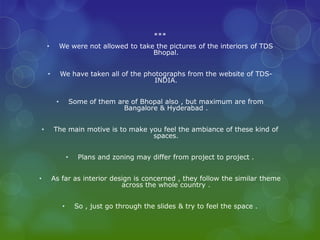 ***
        •        We were not allowed to take the pictures of the interiors of TDS
                                            Bhopal.


        •        We have taken all of the photographs from the website of TDS-
                                             INDIA.


             •           Some of them are of Bhopal also , but maximum are from
                                        Bangalore & Hyderabad .


    •       The main motive is to make you feel the ambiance of these kind of
                                        spaces.


                     •     Plans and zoning may differ from project to project .


•           As far as interior design is concerned , they follow the similar theme
                                  across the whole country .


                 •        So , just go through the slides & try to feel the space .
 
