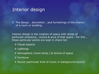 Interior design

 The design , decoration , and furnishings of the interior
  of a room or building.


Interior design is the creation of space with sense of
particular ambiance , aroma & aura of that space . For this ,
these particular points are kept in check list-
  # Visual aspects
  # Lightings
  # Atmosphere (room temp.) & Aroma of space
  # Furniture
  # Sound (particular kind of music or background sound)
 