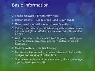 Basic information

 Theme followed – British Army Mess.
 Colour scheme – Red & Green , and Brown (wood)
 Mainly used material – wood , brass & leather .
 Ceiling treatment – pop finish along with wooden panels
  and stained glass . AC ducts were covered with wooden
  planks .
 Wall treatment – plastic paint (red & green) , wall paper
  at some places, acoustical panels ,wooden fixtures &
  furniture .
 Flooring material – timber flooring .
 Furniture – leather sofa , wooden table and chairs with
  designs and carving of British time.
 Special elements – antique chandelier , clock , paintings
  , guns , brass plates , etc.
 