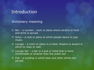 Introduction

Dictionary meaning

 Bar – a counter , room or place where alcohol or food
  and drink is served.
 Disco – a club or party at which people dance to pop
  music.
 Lounge – a room or place in a hotel, theatre or airport in
  which to relax or wait .
 Lounge bar – a bar in a pub or hotel that is more
  comfortable or smarter than the public bar .
 Pub – a building in which beer and other drinks are
  served.
 