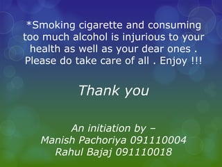 *Smoking cigarette and consuming
too much alcohol is injurious to your
  health as well as your dear ones .
Please do take care of all . Enjoy !!!


           Thank you

        An initiation by –
   Manish Pachoriya 091110004
     Rahul Bajaj 091110018
 