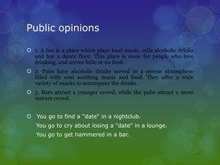 Public opinions

 1. A bar is a place which plays loud music, sells alcoholic drinks
  and has a dance floor. This place is more for people who love
  drinking, and serves little or no food.
 2. Pubs have alcoholic drinks served in a serene atmosphere
  filled with soul soothing music and food. They offer a wide
  variety of snacks to accompany the drinks.
 3. Bars attract a younger crowd, while the pubs attract a more
  mature crowd.


 You go to find a "date" in a nightclub.
   You go to cry about losing a "date" in a lounge.
   You go to get hammered in a bar.
 