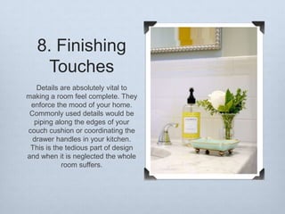 8. Finishing
Touches
Details are absolutely vital to
making a room feel complete. They
enforce the mood of your home.
Commonly used details would be
piping along the edges of your
couch cushion or coordinating the
drawer handles in your kitchen.
This is the tedious part of design
and when it is neglected the whole
room suffers.

 