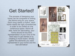 Get Started!
The process of designing your
home can be compared to writing
the theme song for your space.
Each song needs a rhythm, each
home needs the right consistencies
in order to be unified as one
continuous space. Above all
else, have fun decorating, your
home should be the best
representation of you! One of the
best ways to get started is by
creating a mood board. Simply
gather the elements you want
represented in your home and the
rest will follow!

 