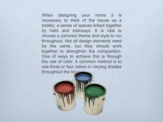 When designing your home it is
necessary to think of the house as a
totality; a series of spaces linked together
by halls and stairways. It is vital to
choose a common theme and style to run
throughout. Not all design elements need
be the same, but they should work
together to strengthen the composition.
One of ways to achieve this is through
the use of color. A common method is to
use three or four colors in varying shades
throughout the house.

 