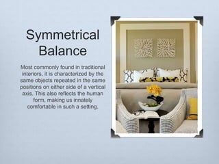 Symmetrical
Balance
Most commonly found in traditional
interiors, it is characterized by the
same objects repeated in the same
positions on either side of a vertical
axis. This also reflects the human
form, making us innately
comfortable in such a setting.

 