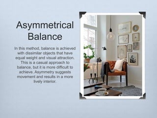 Asymmetrical
Balance
In this method, balance is achieved
with dissimilar objects that have
equal weight and visual attraction.
This is a casual approach to
balance, but it is more difficult to
achieve. Asymmetry suggests
movement and results in a more
lively interior.

 