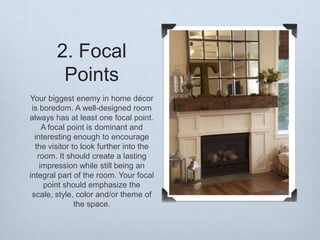 2. Focal
Points
Your biggest enemy in home décor
is boredom. A well-designed room
always has at least one focal point.
A focal point is dominant and
interesting enough to encourage
the visitor to look further into the
room. It should create a lasting
impression while still being an
integral part of the room. Your focal
point should emphasize the
scale, style, color and/or theme of
the space.

 