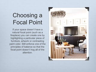 Choosing a
Focal Point
If your space doesn’t have a
natural focal point (such as a
fireplace) you can create one by
highlighting a particular piece of
furniture, artwork or contrasting
paint color. Still enforce one of the
principles of balance so that the
focal point doesn’t hog all of the
attention.

 