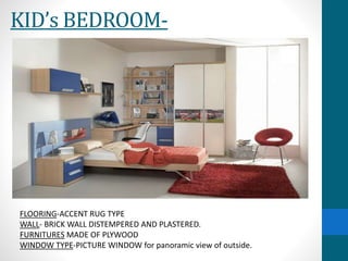 KID’s BEDROOM-
FLOORING-ACCENT RUG TYPE
WALL- BRICK WALL DISTEMPERED AND PLASTERED.
FURNITURES MADE OF PLYWOOD
WINDOW TYPE-PICTURE WINDOW for panoramic view of outside.
 