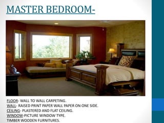 MASTER BEDROOM-
FLOOR- WALL TO WALL CARPETING.
WALL- RAISED PRINT PAPER WALL PAPER ON ONE SIDE.
CEILING- PLASTERED AND FLAT CEILING.
WINDOW-PICTURE WINDOW TYPE.
TIMBER WOODEN FURNITURES.
 