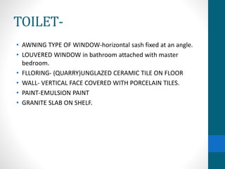 TOILET-
• AWNING TYPE OF WINDOW-horizontal sash fixed at an angle.
• LOUVERED WINDOW in bathroom attached with master
bedroom.
• FLLORING- (QUARRY)UNGLAZED CERAMIC TILE ON FLOOR
• WALL- VERTICAL FACE COVERED WITH PORCELAIN TILES.
• PAINT-EMULSION PAINT
• GRANITE SLAB ON SHELF.
 