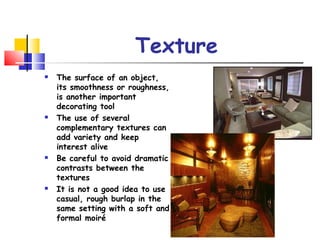 Texture
 The surface of an object,
its smoothness or roughness,
is another important
decorating tool
 The use of several
complementary textures can
add variety and keep
interest alive
 Be careful to avoid dramatic
contrasts between the
textures
 It is not a good idea to use
casual, rough burlap in the
same setting with a soft and
formal moiré
 