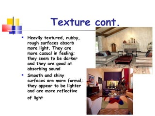 Texture cont.
 Heavily textured, nubby,
rough surfaces absorb
more light. They are
more casual in feeling;
they seem to be darker
and they are good at
absorbing sound
 Smooth and shiny
surfaces are more formal;
they appear to be lighter
and are more reflective
of light
 