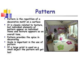 Pattern
 Pattern is the repetition of a
decorative motif on a surface
 It is closely related to texture,
but individual elements of
pattern appear as individual
items and texture appears as an
overall tone.
 Pattern provides the spice in
decorating
 Scale is important in the use of
pattern
 If a large print is used on a
small object the pattern will get
lost
 
