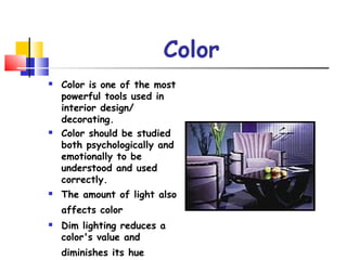 Color
 Color is one of the most
powerful tools used in
interior design/
decorating.
 Color should be studied
both psychologically and
emotionally to be
understood and used
correctly.
 The amount of light also
affects color
 Dim lighting reduces a
color's value and
diminishes its hue
 