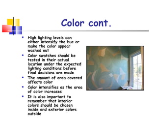 Color cont.
 High lighting levels can
either intensify the hue or
make the color appear
washed out
 Color swatches should be
tested in their actual
location under the expected
lighting conditions before
final decisions are made
 The amount of area covered
affects color
 Color intensifies as the area
of color increases
 It is also important to
remember that interior
colors should be chosen
inside and exterior colors
outside
 