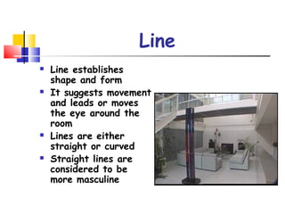 Line
 Line establishes
shape and form
 It suggests movement
and leads or moves
the eye around the
room
 Lines are either
straight or curved
 Straight lines are
considered to be
more masculine
 