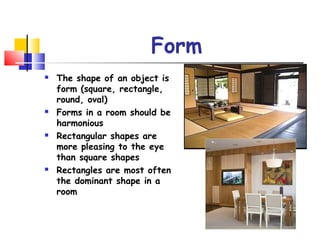 Form
 The shape of an object is
form (square, rectangle,
round, oval)
 Forms in a room should be
harmonious
 Rectangular shapes are
more pleasing to the eye
than square shapes
 Rectangles are most often
the dominant shape in a
room
 