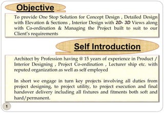 1
Objective
Self Introduction
To provide One Stop Solution for Concept Design , Detailed Design
with Elevation & Sections , Interior Design with 2D- 3D Views along
with Co-ordination & Managing the Project built to suit to our
Client’s requirements
Architect by Profession having @ 15 years of experience in Product /
Interior Designing , Project Co-ordination , Lecturer ship etc. with
reputed organization as well as self employed
In short we engage in turn key projects involving all duties from
project designing, to project utility, to project execution and final
handover delivery including all fixtures and fitments both soft and
hard/permanent.
 