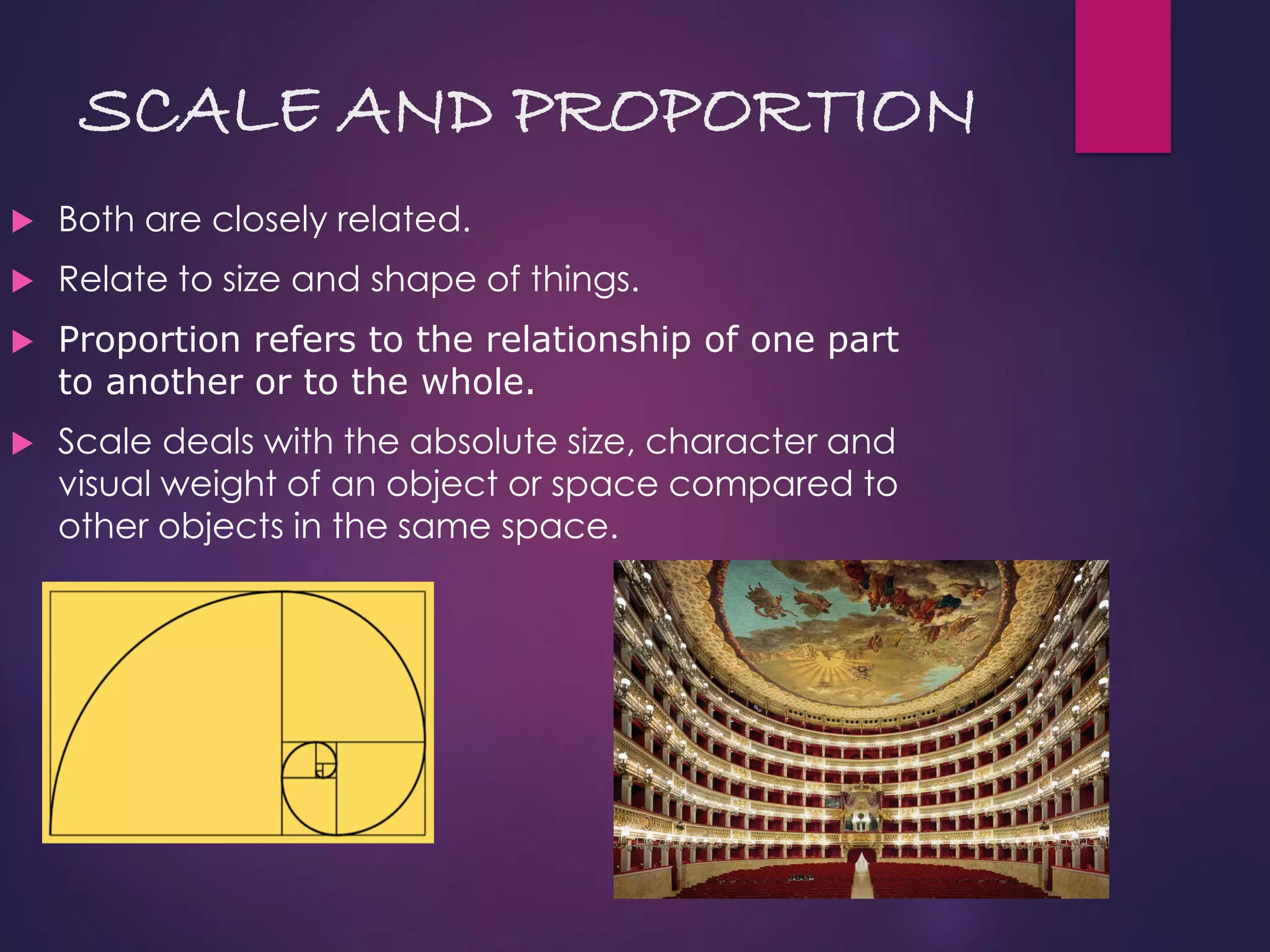 SCALE AND PROPORTION
 Both are closely related.
 Relate to size and shape of things.
 Proportion refers to the relationship of one part
to another or to the whole.
 Scale deals with the absolute size, character and
visual weight of an object or space compared to
other objects in the same space.
 