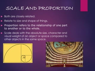 SCALE AND PROPORTION
 Both are closely related.
 Relate to size and shape of things.
 Proportion refers to the relationship of one part
to another or to the whole.
 Scale deals with the absolute size, character and
visual weight of an object or space compared to
other objects in the same space.
 