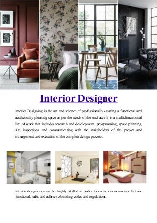Interior Designer
Interior Designing is the art and science of professionally creating a functional and
aesthetically pleasing space as per the needs of the end user. It is a multidimensional
line of work that includes research and development, programming, space planning,
site inspections and communicating with the stakeholders of the project and
management and execution of the complete design process.
interior designers must be highly skilled in order to create environments that are
functional, safe, and adhere to building codes and regulations.
 