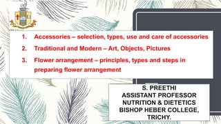 S. PREETHI
ASSISTANT PROFESSOR
NUTRITION & DIETETICS
BISHOP HEBER COLLEGE,
TRICHY.
1. Accessories – selection, types, use and care of accessories
2. Traditional and Modern – Art, Objects, Pictures
3. Flower arrangement – principles, types and steps in
preparing flower arrangement
 