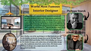 Philippe Starck is a famous French industrial and interior
Philippe Starck is a famous French industrial and interior
designer, architect, and creator. From utensils to factories,
designer, architect, and creator. From utensils to factories,
apartments to hotels, most of Starck’s designs have grown to have
apartments to hotels, most of Starck’s designs have grown to have
a cult following. The hotels that he has designed have defined the
a cult following. The hotels that he has designed have defined the
modern global cityscape. He was first recognized in 1982 when he
modern global cityscape. He was first recognized in 1982 when he
designed the apartment belonging to French President Francois
designed the apartment belonging to French President Francois
Mitterrand. His most famous creations are the Ghost chair, Ero|S|
Mitterrand. His most famous creations are the Ghost chair, Ero|S|
chair, Bubble Club Sofa and Armchair, and La Bohème stool.
chair, Bubble Club Sofa and Armchair, and La Bohème stool.
World Most Famous
Interior Designer Philippe Starck
Philippe Starck




Albert Hadley
Albert Hadley




Albert Hadley, one of the top designers in New York was part of
Albert Hadley, one of the top designers in New York was part of
Parish-Hadley, an interior design firm run by Dorothy “Sister”
Parish-Hadley, an interior design firm run by Dorothy “Sister”
Parish (1910-1994) and Hadley (1920-2012).Hadley was known
Parish (1910-1994) and Hadley (1920-2012).Hadley was known
for his modern designs with subtle hints of various other design
for his modern designs with subtle hints of various other design
styles like traditional, futuristic, and art deco. His innate sense
styles like traditional, futuristic, and art deco. His innate sense
of balance in design was a major factor for his work to be
of balance in design was a major factor for his work to be
appreciated worldwide.
appreciated worldwide.
 